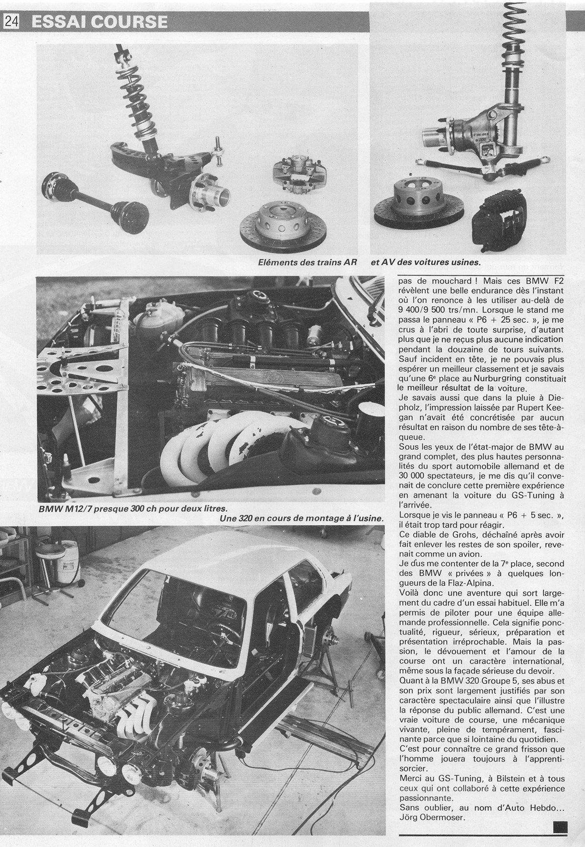 pas de mouchard ! Mais ces BMW F2 révèlent une belle endurance dès l'instant où l'on renonce à les utiliser au-delà de 9 400/9 500 trs/mn. Lorsque le stand me passa le panneau « P6 + 25 sec. », je me crus à l'abri de toute surprise, d'autant plus que je ne reçus plus aucune indication pendant la douzaine de tours suivants.
Sauf incident en tête, je ne pouvais plus espérer un meilleur classement et je savais qu'une 6e place au Nurburgring constituait le meilleur résultat de la voiture.
Je savais aussi que dans la pluie à Die-pholz, l'impression laissée par Rupert Keegan n'avait été concrétisée par aucun résultat en raison du nombre de ses tête-à-queue.
Sous les yeux de l'état-major de BMW au grand complet, des plus hautes personnalités du sport automobile allemand et de 30 000 spectateurs, je me dis qu'il convenait de conclure cette première expérience en amenant la voiture du GS-Tuning à l'arrivée.
Lorsque je vis le panneau « P6 + 5 sec. », il était trop tard pour réagir.
Ce diable de Grohs, déchaîné après avoir fait enlever les restes de son spoiler, revenait comme un avion.
Je dus me contenter de la 7e place, second des BMW « privées » à quelques longueurs de la Flaz-Alpina.
Voilà donc une aventure qui sort largement du cadre d'un essai habituel. Elle m'a permis de piloter pour une équipe allemande professionnelle. Cela signifie ponctualité, rigueur, sérieux, préparation et présentation irréprochable. Mais la passion, le dévouement et l'amour de la course ont un caractère international, même sous la façade sérieuse du devoir.
Quant à la BMW 320 Groupe 5, ses abus et son prix sont largement justifiés par son caractère spectaculaire ainsi que l'illustre la réponse du public allemand. C'est une vraie voiture de course, une mécanique vivante, pleine de tempérament, fascinante parce que si lointaine du quotidien.
C'est pour connaître ce grand frisson que l'homme jouera toujours à l'apprenti-sorcier.
Merci au GS-Tuning, à Bilstein et à tous ceux qui ont collaboré à cette expérience passionnante.
Sans oublier, au nom d'Auto Hebdo... Jörg Obermoser.